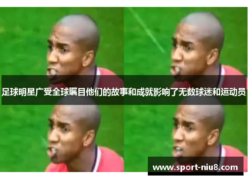 足球明星广受全球瞩目他们的故事和成就影响了无数球迷和运动员