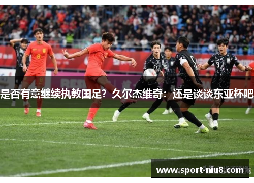 是否有意继续执教国足？久尔杰维奇：还是谈谈东亚杯吧