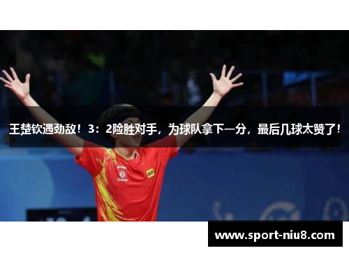 王楚钦遇劲敌！3：2险胜对手，为球队拿下一分，最后几球太赞了！